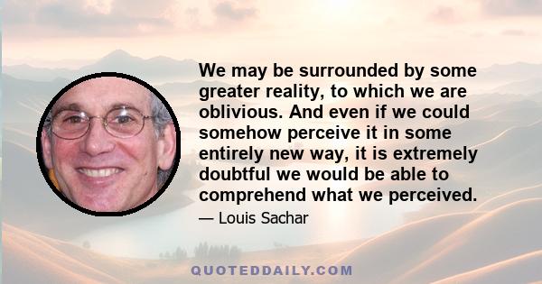 We may be surrounded by some greater reality, to which we are oblivious. And even if we could somehow perceive it in some entirely new way, it is extremely doubtful we would be able to comprehend what we perceived.