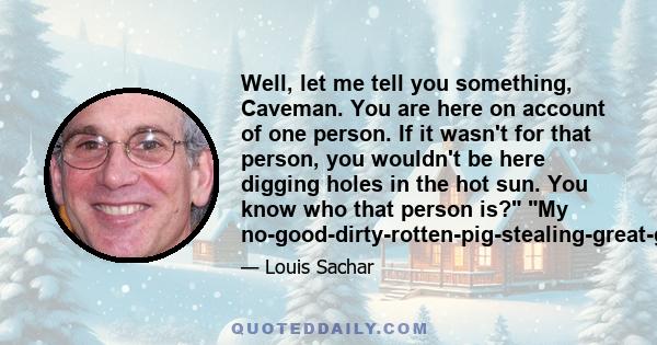 Well, let me tell you something, Caveman. You are here on account of one person. If it wasn't for that person, you wouldn't be here digging holes in the hot sun. You know who that person is? My