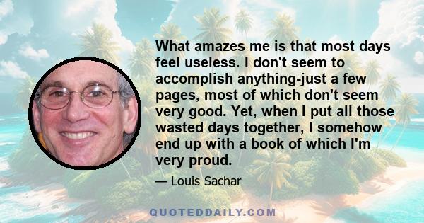 What amazes me is that most days feel useless. I don't seem to accomplish anything-just a few pages, most of which don't seem very good. Yet, when I put all those wasted days together, I somehow end up with a book of