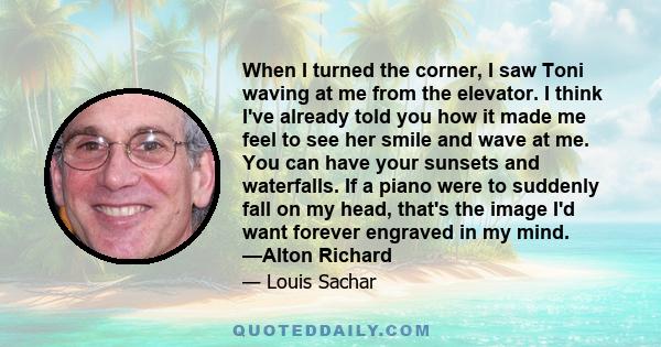 When I turned the corner, I saw Toni waving at me from the elevator. I think I've already told you how it made me feel to see her smile and wave at me. You can have your sunsets and waterfalls. If a piano were to