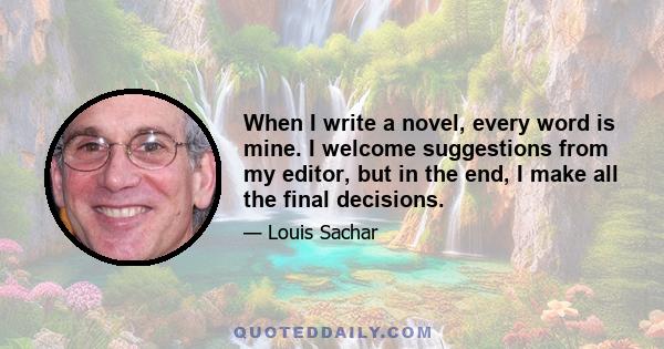 When I write a novel, every word is mine. I welcome suggestions from my editor, but in the end, I make all the final decisions.