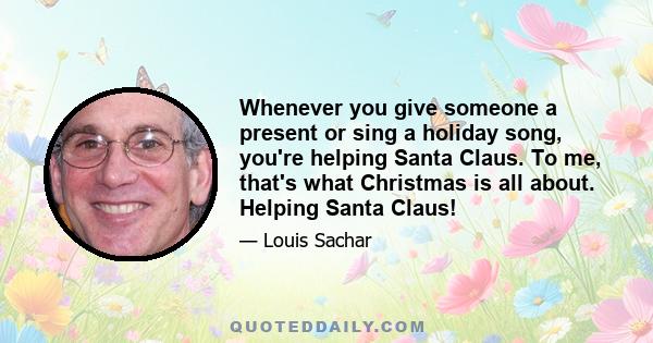 Whenever you give someone a present or sing a holiday song, you're helping Santa Claus. To me, that's what Christmas is all about. Helping Santa Claus!