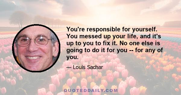 You're responsible for yourself. You messed up your life, and it's up to you to fix it. No one else is going to do it for you -- for any of you.