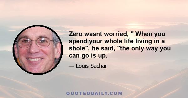 Zero wasnt worried,  When you spend your whole life living in a shole, he said, the only way you can go is up.