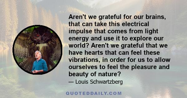 Aren't we grateful for our brains, that can take this electrical impulse that comes from light energy and use it to explore our world? Aren't we grateful that we have hearts that can feel these vibrations, in order for