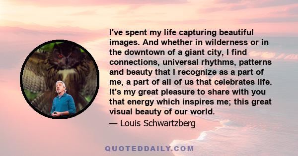 I've spent my life capturing beautiful images. And whether in wilderness or in the downtown of a giant city, I find connections, universal rhythms, patterns and beauty that I recognize as a part of me, a part of all of