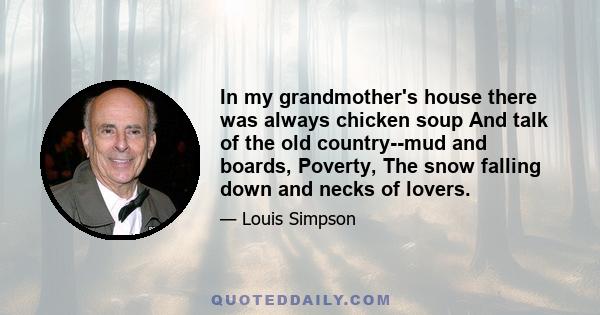 In my grandmother's house there was always chicken soup And talk of the old country--mud and boards, Poverty, The snow falling down and necks of lovers.