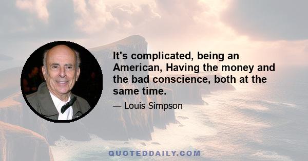 It's complicated, being an American, Having the money and the bad conscience, both at the same time.