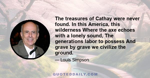 The treasures of Cathay were never found. In this America, this wilderness Where the axe echoes with a lonely sound, The generations labor to possess And grave by grave we civilize the ground.