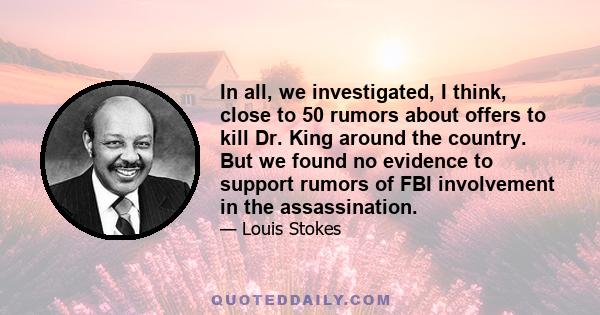 In all, we investigated, I think, close to 50 rumors about offers to kill Dr. King around the country. But we found no evidence to support rumors of FBI involvement in the assassination.