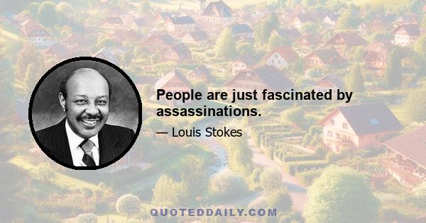 People are just fascinated by assassinations.