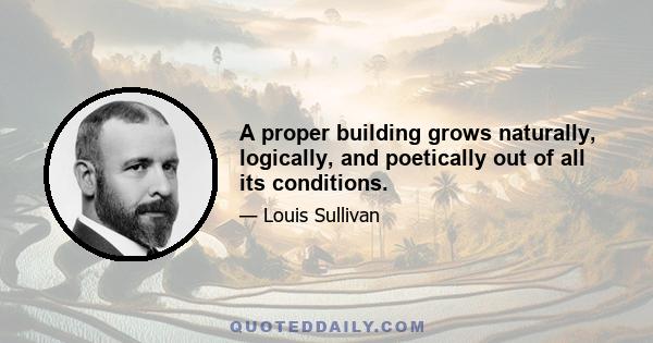 A proper building grows naturally, logically, and poetically out of all its conditions.