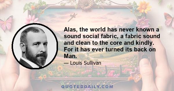 Alas, the world has never known a sound social fabric, a fabric sound and clean to the core and kindly. For it has ever turned its back on Man.