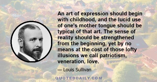 An art of expression should begin with childhood, and the lucid use of one's mother tongue should be typical of that art. The sense of reality should be strengthened from the beginning, yet by no means at the cost of