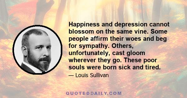 Happiness and depression cannot blossom on the same vine. Some people affirm their woes and beg for sympathy. Others, unfortunately, cast gloom wherever they go. These poor souls were born sick and tired.