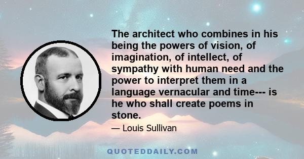 The architect who combines in his being the powers of vision, of imagination, of intellect, of sympathy with human need and the power to interpret them in a language vernacular and time--- is he who shall create poems