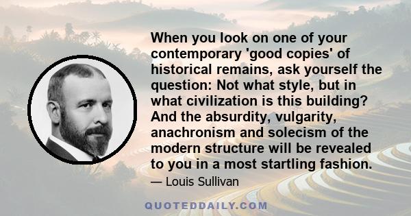 When you look on one of your contemporary 'good copies' of historical remains, ask yourself the question: Not what style, but in what civilization is this building? And the absurdity, vulgarity, anachronism and solecism 