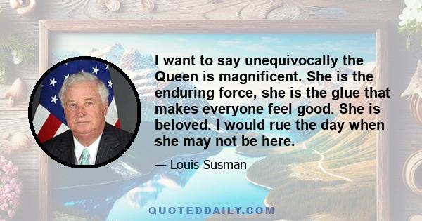 I want to say unequivocally the Queen is magnificent. She is the enduring force, she is the glue that makes everyone feel good. She is beloved. I would rue the day when she may not be here.