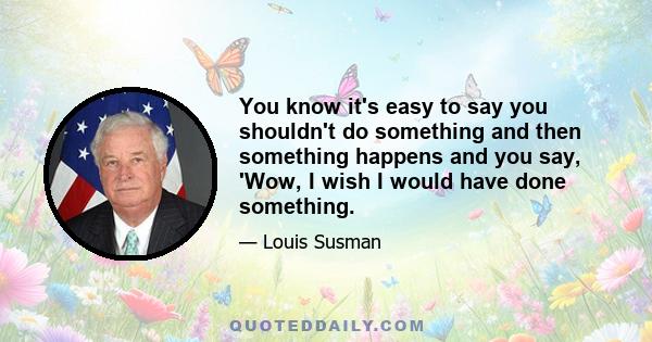 You know it's easy to say you shouldn't do something and then something happens and you say, 'Wow, I wish I would have done something.