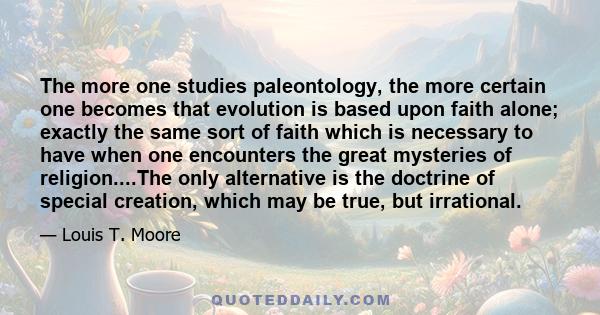 The more one studies paleontology, the more certain one becomes that evolution is based upon faith alone; exactly the same sort of faith which is necessary to have when one encounters the great mysteries of