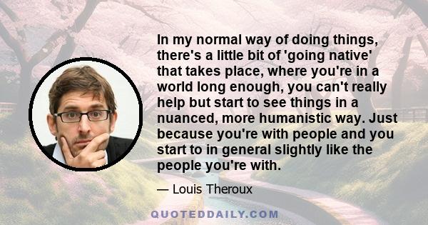 In my normal way of doing things, there's a little bit of 'going native' that takes place, where you're in a world long enough, you can't really help but start to see things in a nuanced, more humanistic way. Just