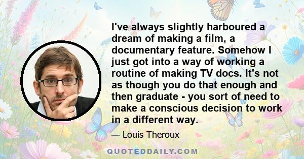 I've always slightly harboured a dream of making a film, a documentary feature. Somehow I just got into a way of working a routine of making TV docs. It's not as though you do that enough and then graduate - you sort of 