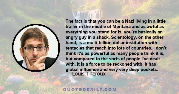 The fact is that you can be a Nazi living in a little trailer in the middle of Montana and as awful as everything you stand for is, you're basically an angry guy in a shack. Scientology, on the other hand, is a