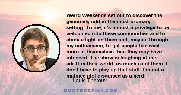 Weird Weekends set out to discover the genuinely odd in the most ordinary setting. To me, it's almost a privilege to be welcomed into these communities and to shine a light on them and, maybe, through my enthusiasm, to