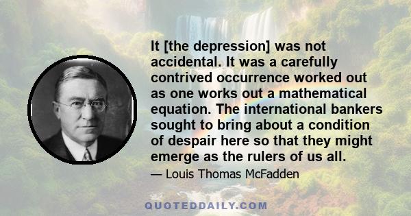 It [the depression] was not accidental. It was a carefully contrived occurrence worked out as one works out a mathematical equation. The international bankers sought to bring about a condition of despair here so that