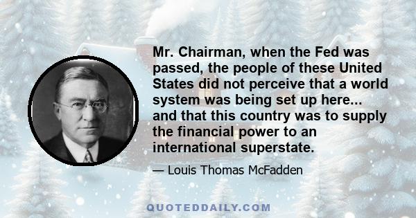 Mr. Chairman, when the Fed was passed, the people of these United States did not perceive that a world system was being set up here... and that this country was to supply the financial power to an international