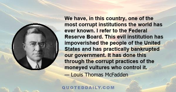 We have, in this country, one of the most corrupt institutions the world has ever known. I refer to the Federal Reserve Board. This evil institution has impoverished the people of the United States and has practically