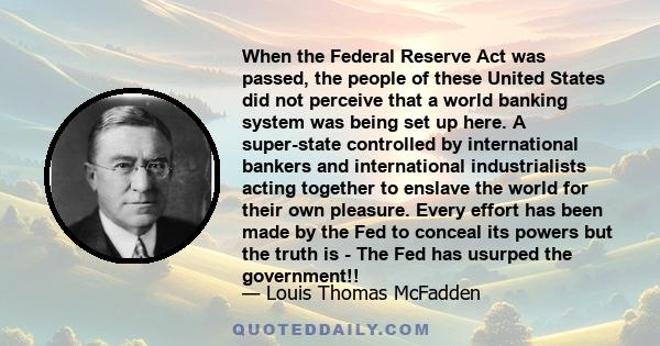 When the Federal Reserve Act was passed, the people of these United States did not perceive that a world banking system was being set up here. A super-state controlled by international bankers and international