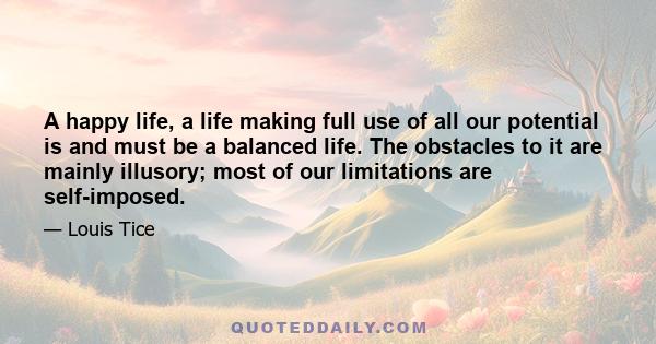 A happy life, a life making full use of all our potential is and must be a balanced life. The obstacles to it are mainly illusory; most of our limitations are self-imposed.