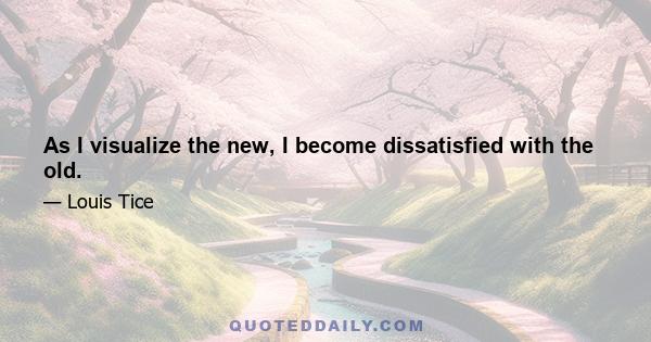 As I visualize the new, I become dissatisfied with the old.