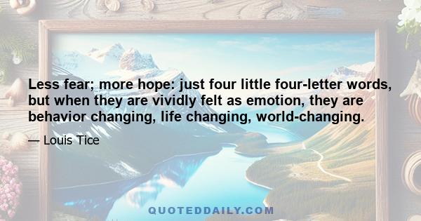 Less fear; more hope: just four little four-letter words, but when they are vividly felt as emotion, they are behavior changing, life changing, world-changing.