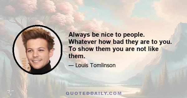 Always be nice to people. Whatever how bad they are to you. To show them you are not like them.