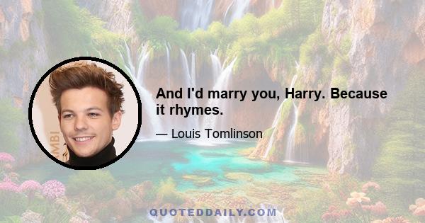 And I'd marry you, Harry. Because it rhymes.