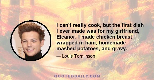 I can't really cook, but the first dish I ever made was for my girlfriend, Eleanor. I made chicken breast wrapped in ham, homemade mashed potatoes, and gravy.