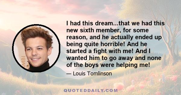 I had this dream...that we had this new sixth member, for some reason, and he actually ended up being quite horrible! And he started a fight with me! And I wanted him to go away and none of the boys were helping me!