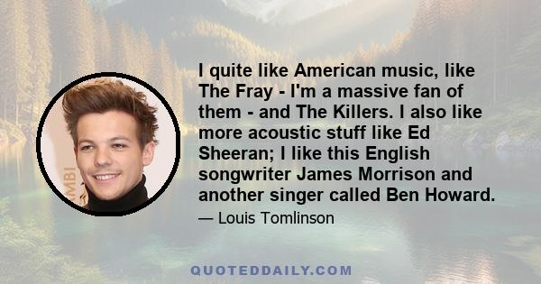 I quite like American music, like The Fray - I'm a massive fan of them - and The Killers. I also like more acoustic stuff like Ed Sheeran; I like this English songwriter James Morrison and another singer called Ben