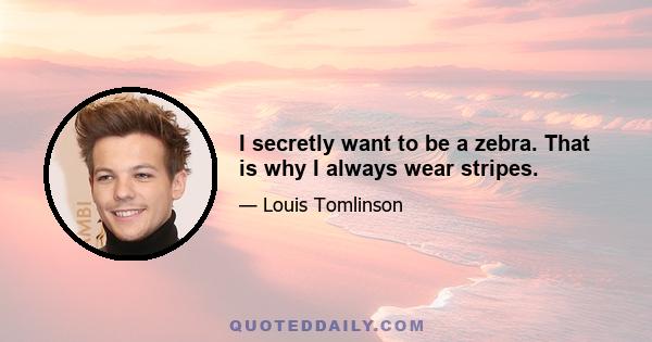 I secretly want to be a zebra. That is why I always wear stripes.