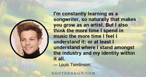 I'm constantly learning as a songwriter, so naturally that makes you grow as an artist. But I also think the more time I spend in music the more time I feel I understand it; or at least I understand where I stand