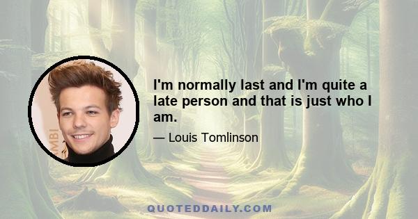 I'm normally last and I'm quite a late person and that is just who I am.