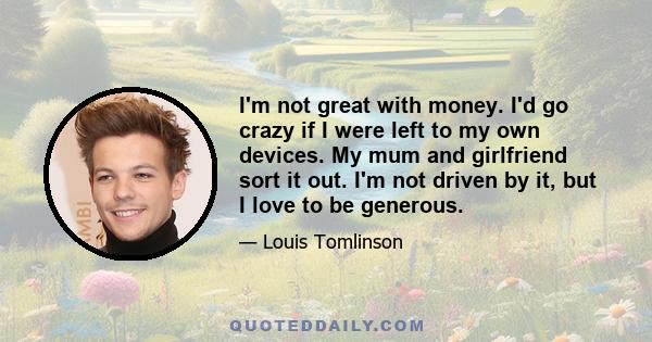 I'm not great with money. I'd go crazy if I were left to my own devices. My mum and girlfriend sort it out. I'm not driven by it, but I love to be generous.