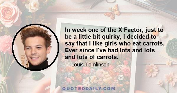 In week one of the X Factor, just to be a little bit quirky, I decided to say that I like girls who eat carrots. Ever since I've had lots and lots and lots of carrots.