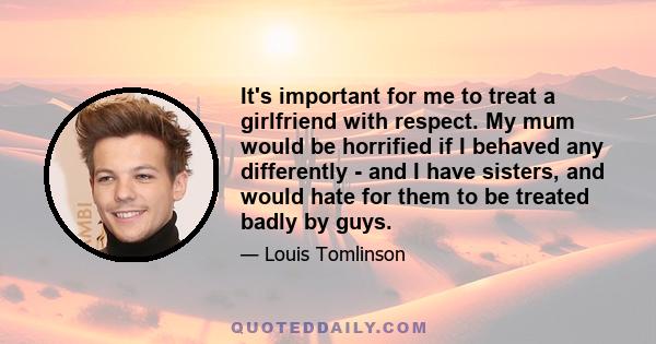 It's important for me to treat a girlfriend with respect. My mum would be horrified if I behaved any differently - and I have sisters, and would hate for them to be treated badly by guys.