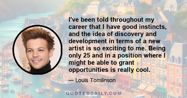 I've been told throughout my career that I have good instincts, and the idea of discovery and development in terms of a new artist is so exciting to me. Being only 25 and in a position where I might be able to grant