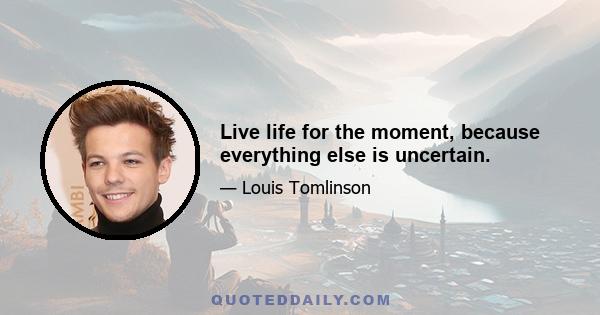 Live life for the moment, because everything else is uncertain.