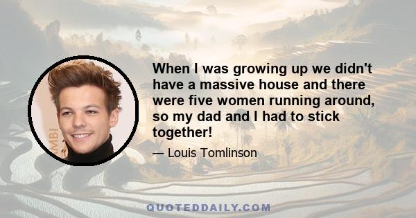 When I was growing up we didn't have a massive house and there were five women running around, so my dad and I had to stick together!