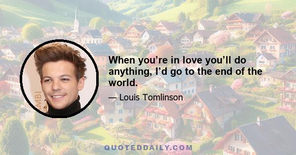 When you’re in love you’ll do anything, I’d go to the end of the world.